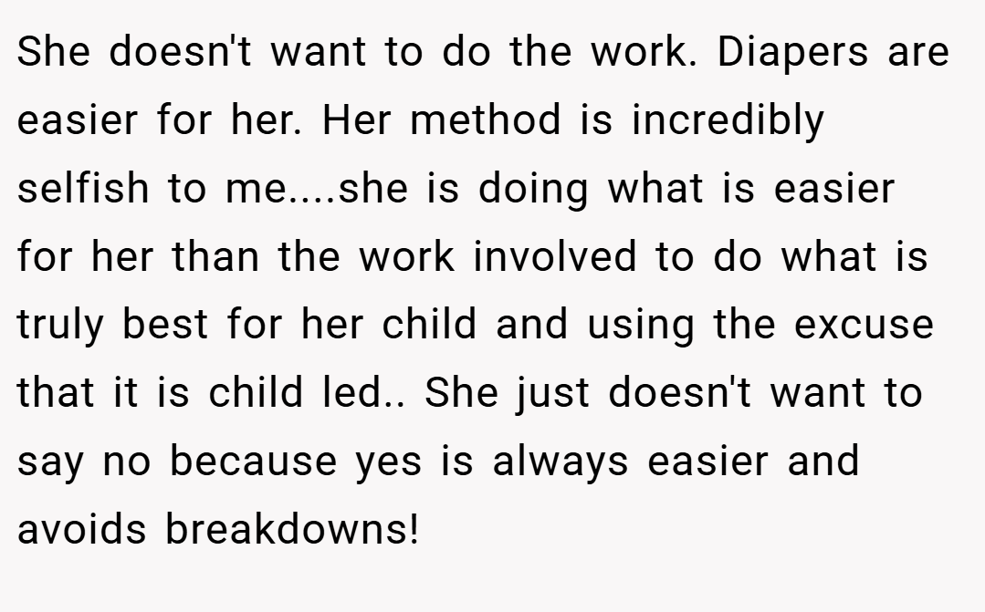 She doesn't want to do the work. Diapers are easier for her. Her method is incredibly selfish to me....she is doing what is easier for her than the work involved to do what is truly best for her child and using the excuse that it is child led.. She just doesn't want to say no because yes is always easier and avoids breakdowns!