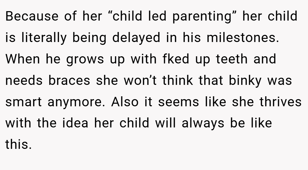 Because of her “child led parenting” her child is literally being delayed in his milestones. When he grows up with fked up teeth and needs braces she won’t think that binky was smart anymore. Also it seems like she thrives with the idea her child will always be like this.