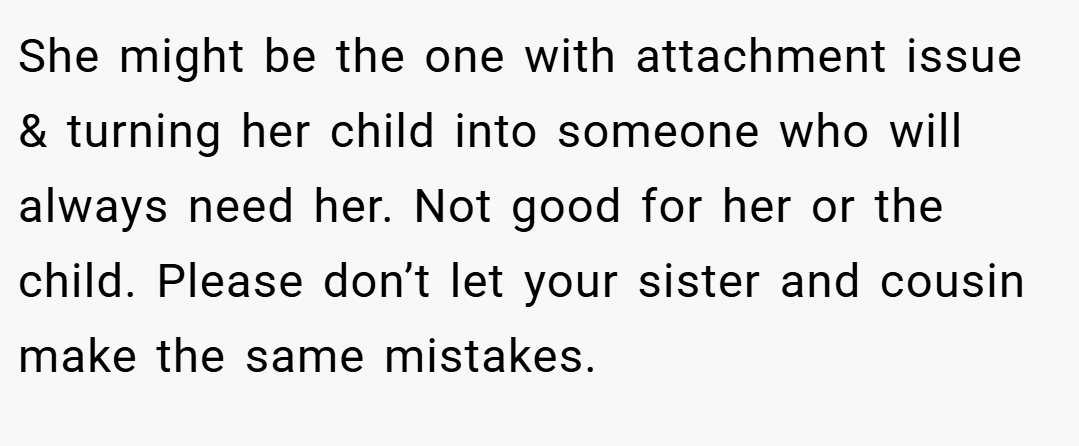 She might be the one with attachment issue & turning her child into someone who will always need her. Not good for her or the child. Please don’t let your sister and cousin make the same mistakes.