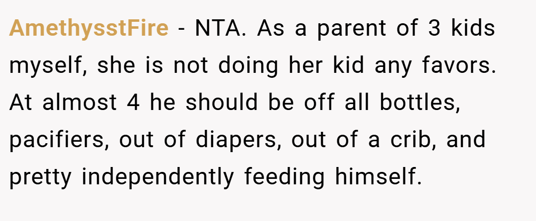 AmethysstFire − NTA. As a parent of 3 kids myself, she is not doing her kid any favors. At almost 4 he should be off all bottles, pacifiers, out of diapers, out of a crib, and pretty independently feeding himself.