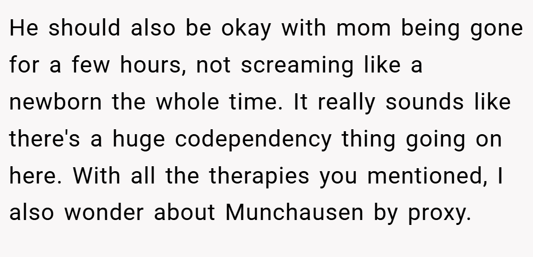 He should also be okay with mom being gone for a few hours, not screaming like a newborn the whole time. It really sounds like there's a huge codependency thing going on here. With all the therapies you mentioned, I also wonder about Munchausen by proxy.