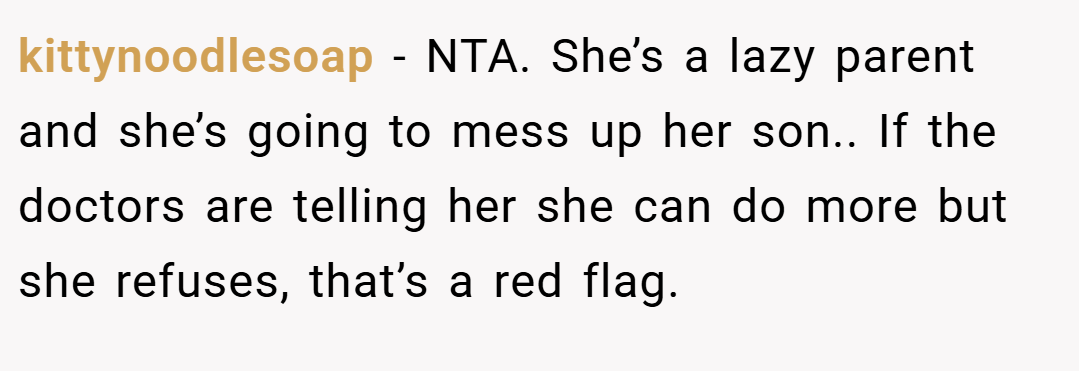 kittynoodlesoap − NTA. She’s a lazy parent and she’s going to mess up her son.. If the doctors are telling her she can do more but she refuses, that’s a red flag.