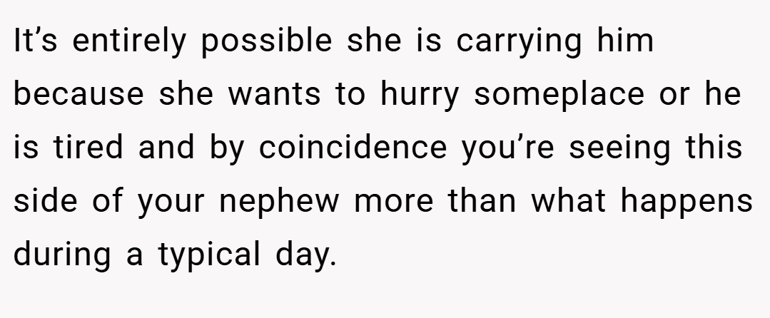 It’s entirely possible she is carrying him because she wants to hurry someplace or he is tired and by coincidence you’re seeing this side of your nephew more than what happens during a typical day.