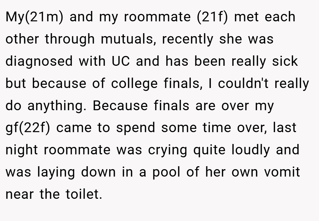 My(21m) and my roommate (21f) met each other through mutuals, recently she was diagnosed with UC and has been really sick but because of college finals, I couldn't really do anything. Because finals are over my gf(22f) came to spend some time over, last night roommate was crying quite loudly and was laying down in a pool of her own vomit near the toilet.