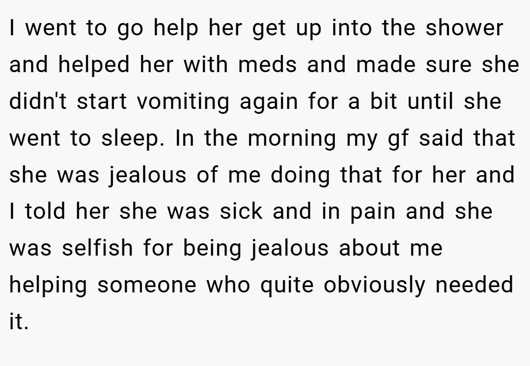 I went to go help her get up into the shower and helped her with meds and made sure she didn't start vomiting again for a bit until she went to sleep. In the morning my gf said that she was jealous of me doing that for her and I told her she was sick and in pain and she was selfish for being jealous about me helping someone who quite obviously needed it.