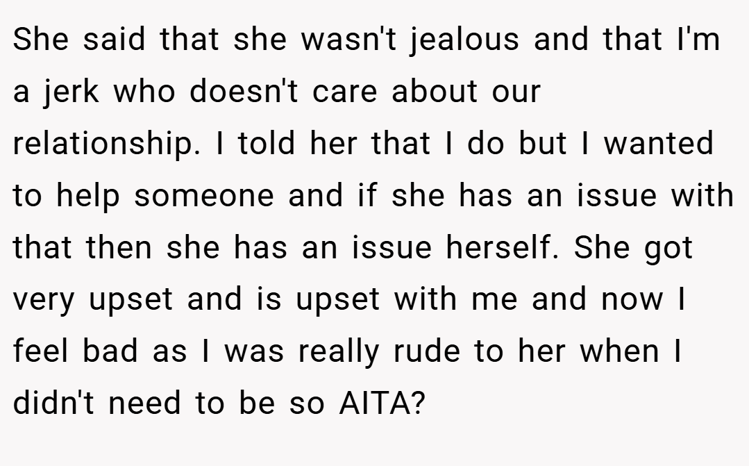 She said that she wasn't jealous and that I'm a jerk who doesn't care about our relationship. I told her that I do but I wanted to help someone and if she has an issue with that then she has an issue herself. She got very upset and is upset with me and now I feel bad as I was really rude to her when I didn't need to be so AITA?