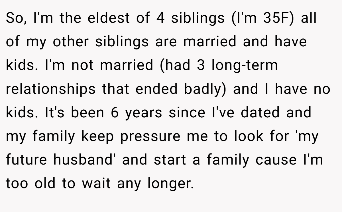 So, I'm the eldest of 4 siblings (I'm 35F) all of my other siblings are married and have kids. I'm not married (had 3 long-term relationships that ended badly) and I have no kids. It's been 6 years since I've dated and my family keep pressure me to look for 'my future husband' and start a family cause I'm too old to wait any longer.