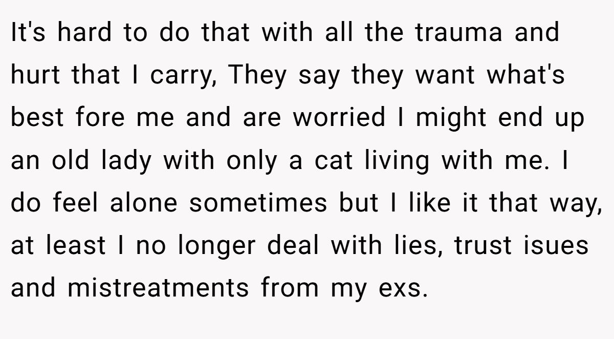 It's hard to do that with all the trauma and hurt that I carry, They say they want what's best fore me and are worried I might end up an old lady with only a cat living with me. I do feel alone sometimes but I like it that way, at least I no longer deal with lies, trust isues and mistreatments from my exs.