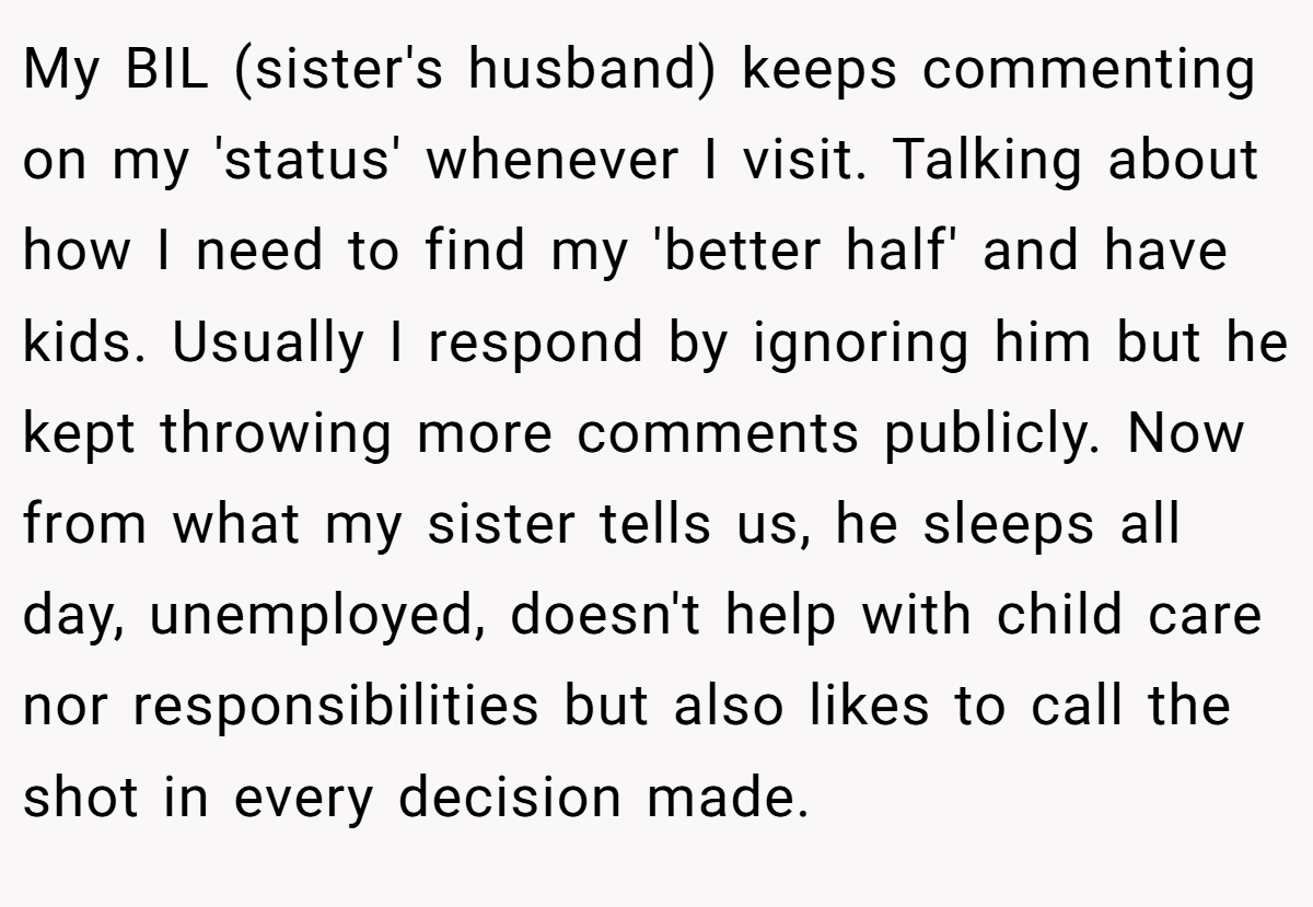 My BIL (sister's husband) keeps commenting on my 'status' whenever I visit. Talking about how I need to find my 'better half' and have kids. Usually I respond by ignoring him but he kept throwing more comments publicly. Now from what my sister tells us, he sleeps all day, unemployed, doesn't help with child care nor responsibilities but also likes to call the shot in every decision made.