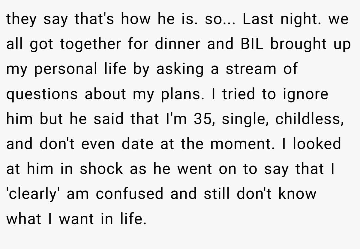 they say that's how he is. so... Last night. we all got together for dinner and BIL brought up my personal life by asking a stream of questions about my plans. I tried to ignore him but he said that I'm 35, single, childless, and don't even date at the moment. I looked at him in shock as he went on to say that I 'clearly' am confused and still don't know what I want in life.