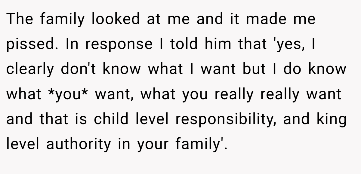 The family looked at me and it made me pissed. In response I told him that 'yes, I clearly don't know what I want but I do know what *you* want, what you really really want and that is child level responsibility, and king level authority in your family'.