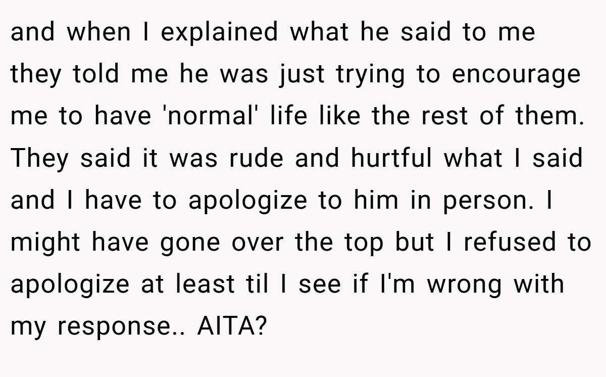 and when I explained what he said to me they told me he was just trying to encourage me to have 'normal' life like the rest of them. They said it was rude and hurtful what I said and I have to apologize to him in person. I might have gone over the top but I refused to apologize at least til I see if I'm wrong with my response.. AITA?