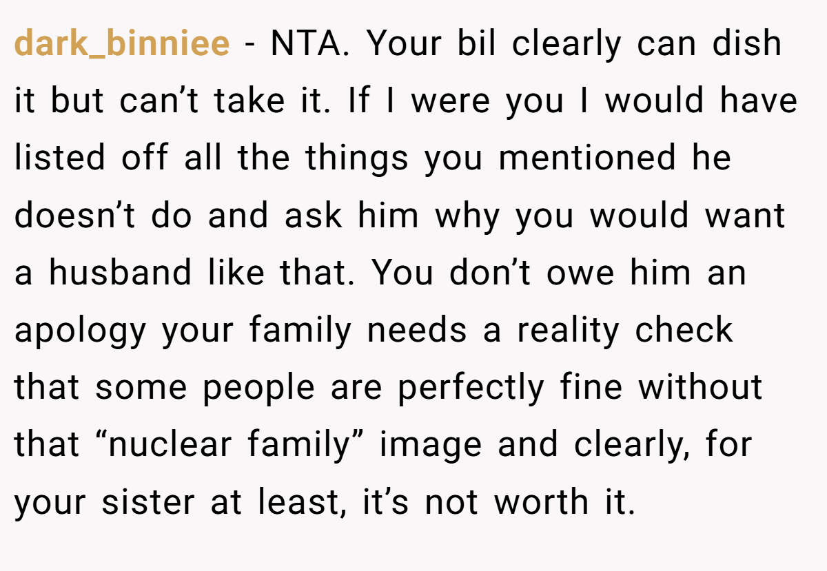 dark_binniee − NTA. Your bil clearly can dish it but can’t take it. If I were you I would have listed off all the things you mentioned he doesn’t do and ask him why you would want a husband like that. You don’t owe him an apology your family needs a reality check that some people are perfectly fine without that “nuclear family” image and clearly, for your sister at least, it’s not worth it.