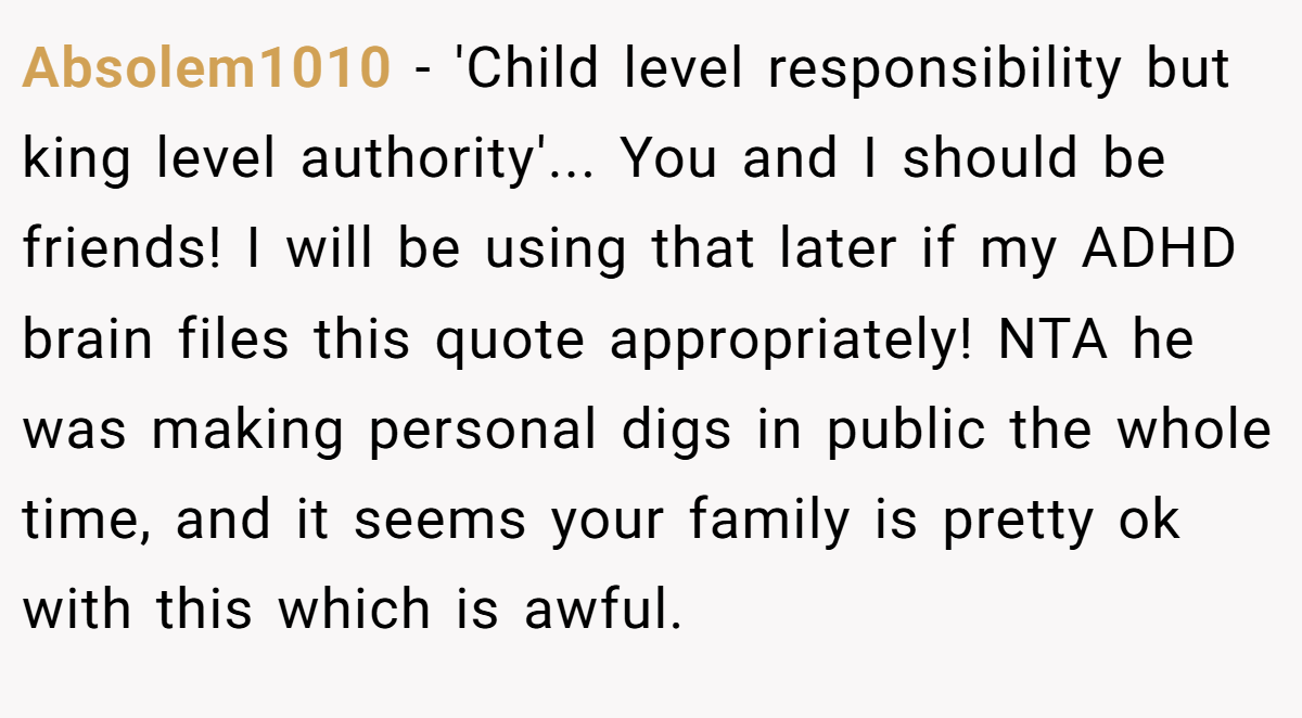 Absolem1010 − 'Child level responsibility but king level authority'... You and I should be friends! I will be using that later if my ADHD brain files this quote appropriately! NTA he was making personal digs in public the whole time, and it seems your family is pretty ok with this which is awful.