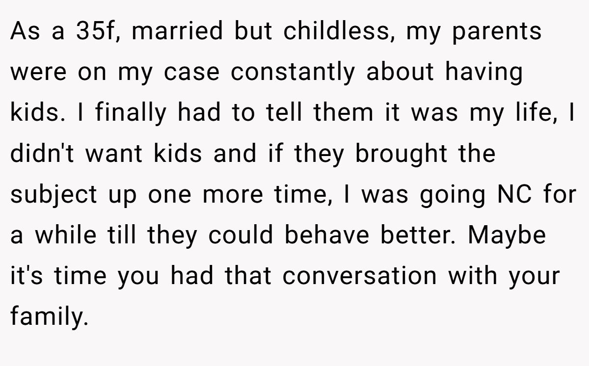 As a 35f, married but childless, my parents were on my case constantly about having kids. I finally had to tell them it was my life, I didn't want kids and if they brought the subject up one more time, I was going NC for a while till they could behave better. Maybe it's time you had that conversation with your family.