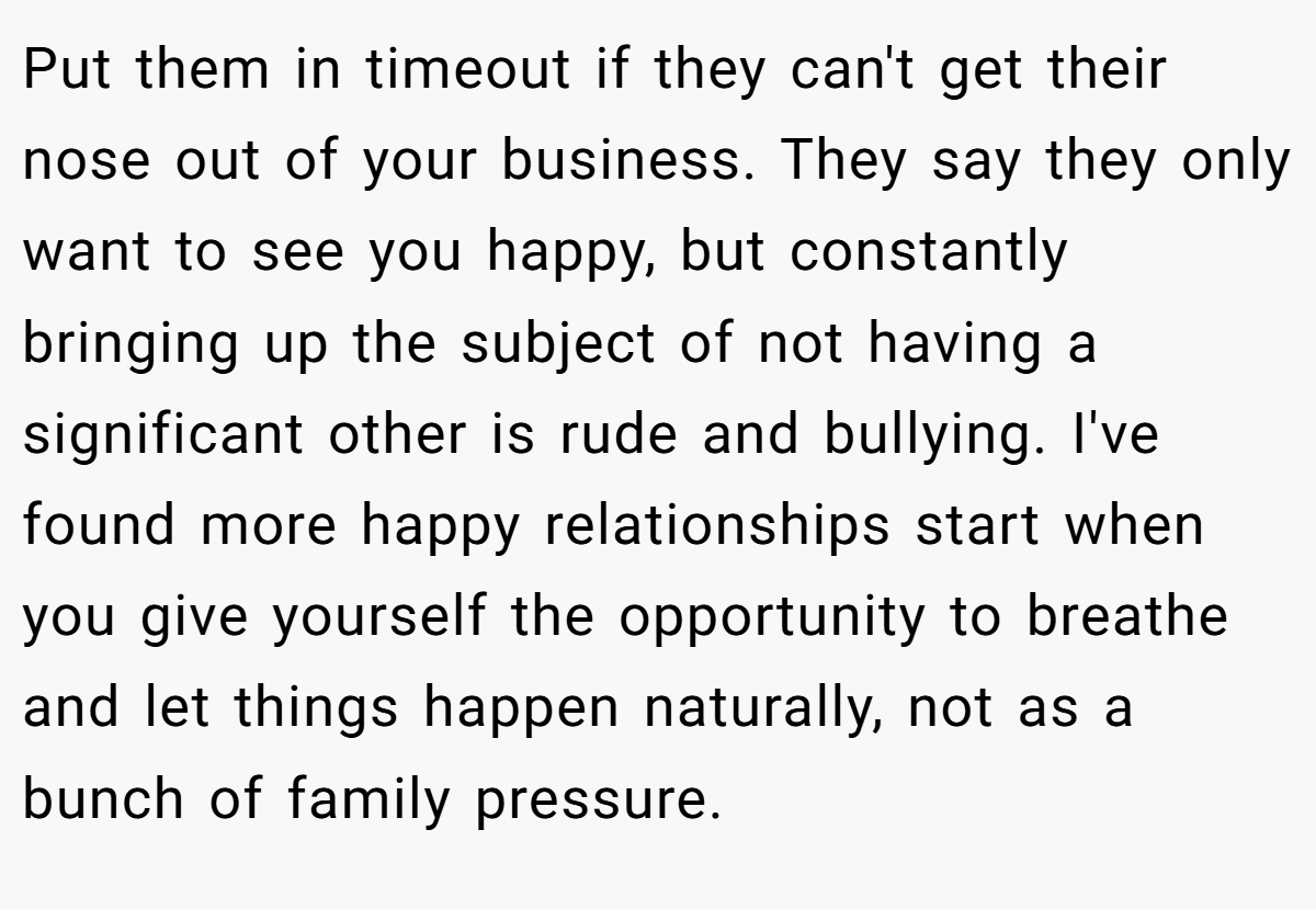 Put them in timeout if they can't get their nose out of your business. They say they only want to see you happy, but constantly bringing up the subject of not having a significant other is rude and bullying. I've found more happy relationships start when you give yourself the opportunity to breathe and let things happen naturally, not as a bunch of family pressure.