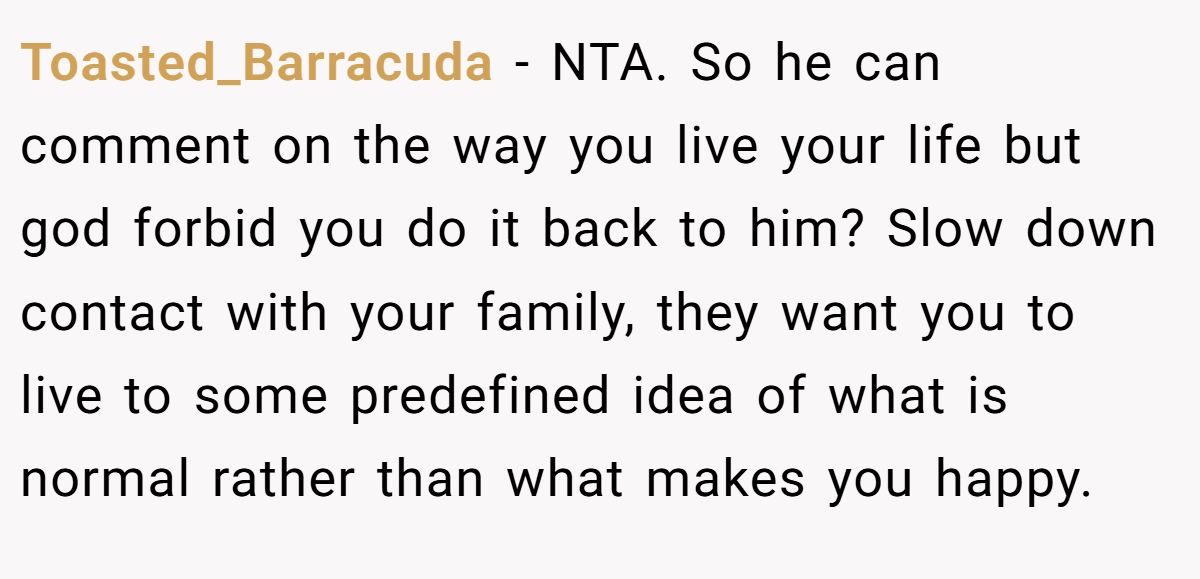 Toasted_Barracuda − NTA. So he can comment on the way you live your life but god forbid you do it back to him? Slow down contact with your family, they want you to live to some predefined idea of what is normal rather than what makes you happy.