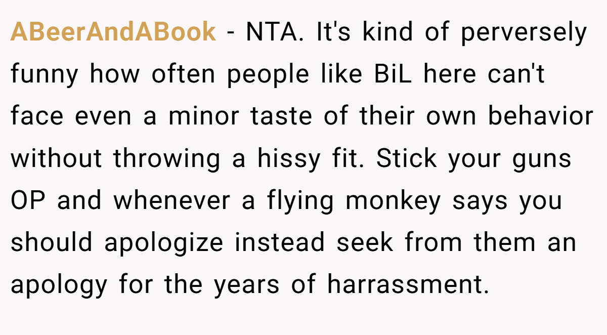 ABeerAndABook − NTA. It's kind of perversely funny how often people like BiL here can't face even a minor taste of their own behavior without throwing a hissy fit. Stick your guns OP and whenever a flying monkey says you should apologize instead seek from them an apology for the years of harrassment.