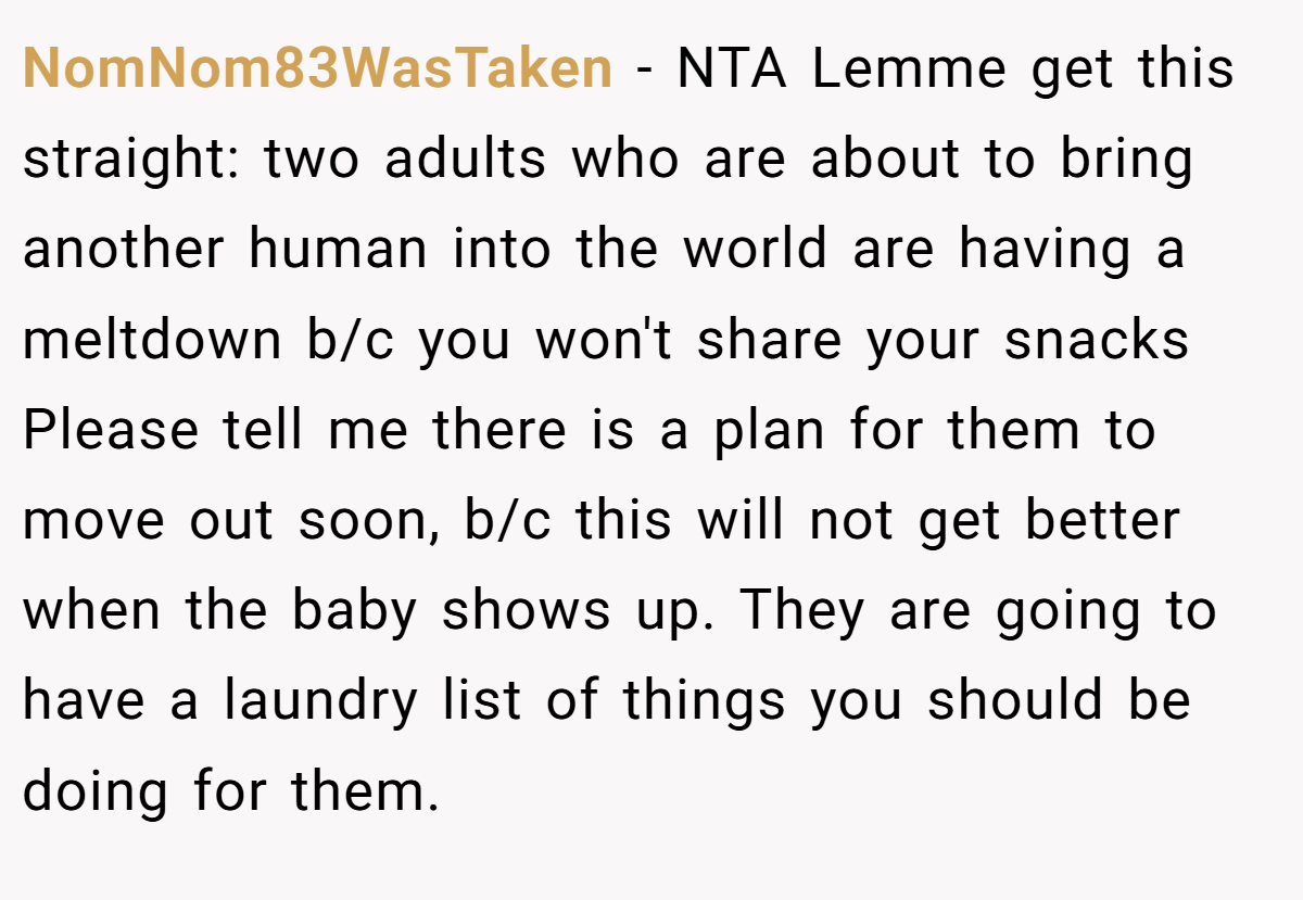 NomNom83WasTaken − NTA Lemme get this straight: two adults who are about to bring another human into the world are having a meltdown b/c you won't share your snacks Please tell me there is a plan for them to move out soon, b/c this will not get better when the baby shows up. They are going to have a laundry list of things you should be doing for them.
