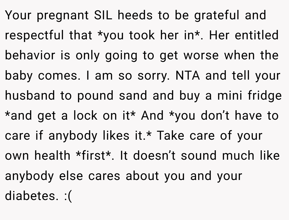 Your pregnant SIL heeds to be grateful and respectful that *you took her in*. Her entitled behavior is only going to get worse when the baby comes. I am so sorry. NTA and tell your husband to pound sand and buy a mini fridge *and get a lock on it* And *you don’t have to care if anybody likes it.* Take care of your own health *first*. It doesn’t sound much like anybody else cares about you and your diabetes. :(