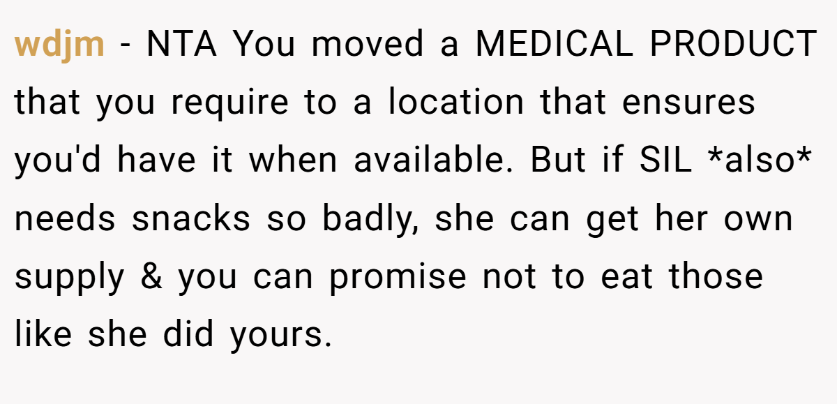 wdjm − NTA You moved a MEDICAL PRODUCT that you require to a location that ensures you'd have it when available. But if SIL *also* needs snacks so badly, she can get her own supply & you can promise not to eat those like she did yours.