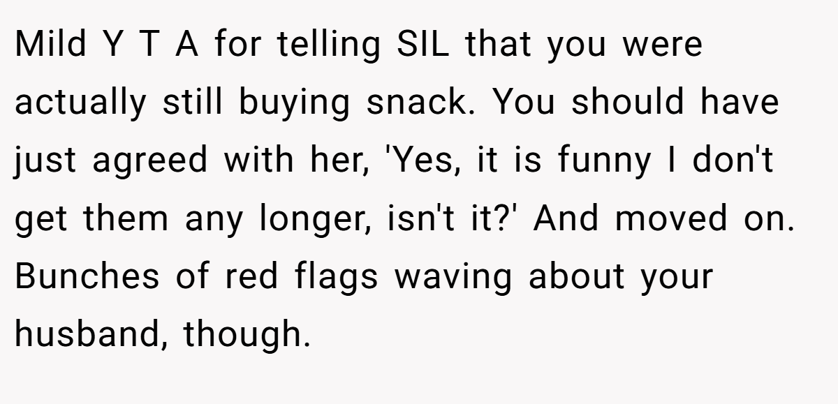Mild Y T A for telling SIL that you were actually still buying snack. You should have just agreed with her, 'Yes, it is funny I don't get them any longer, isn't it?' And moved on. Bunches of red flags waving about your husband, though.