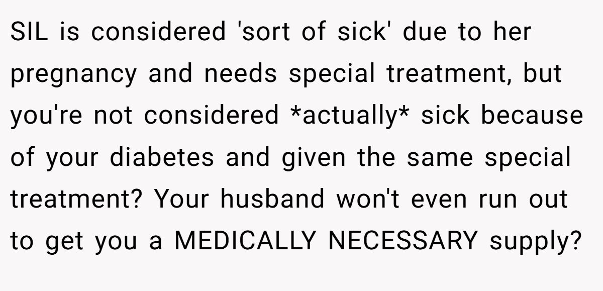 SIL is considered 'sort of sick' due to her pregnancy and needs special treatment, but you're not considered *actually* sick because of your diabetes and given the same special treatment? Your husband won't even run out to get you a MEDICALLY NECESSARY supply?