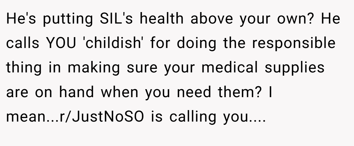 He's putting SIL's health above your own? He calls YOU 'childish' for doing the responsible thing in making sure your medical supplies are on hand when you need them? I mean...r/JustNoSO is calling you....
