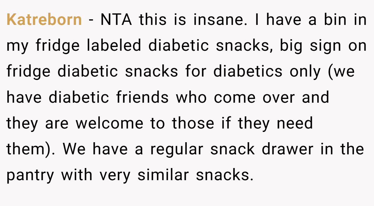 Katreborn − NTA this is insane. I have a bin in my fridge labeled diabetic snacks, big sign on fridge diabetic snacks for diabetics only (we have diabetic friends who come over and they are welcome to those if they need them). We have a regular snack drawer in the pantry with very similar snacks.