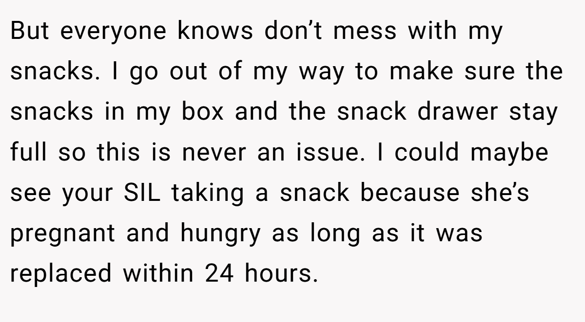 But everyone knows don’t mess with my snacks. I go out of my way to make sure the snacks in my box and the snack drawer stay full so this is never an issue. I could maybe see your SIL taking a snack because she’s pregnant and hungry as long as it was replaced within 24 hours.