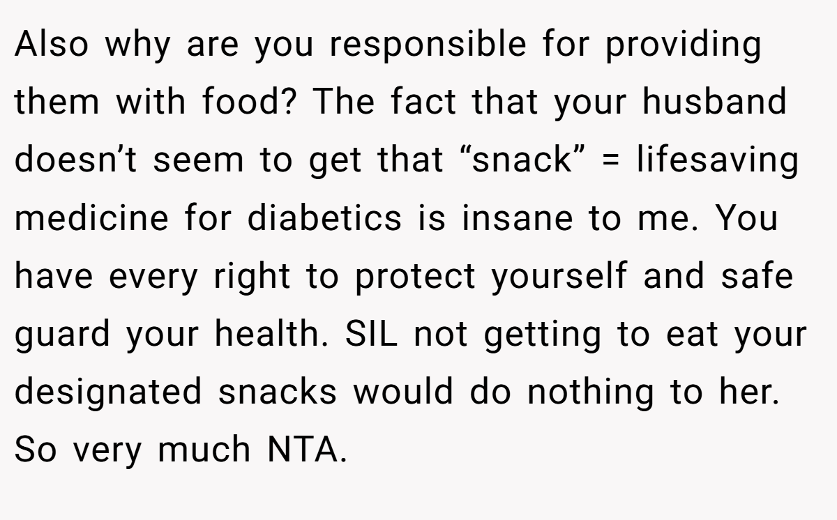 Also why are you responsible for providing them with food? The fact that your husband doesn’t seem to get that “snack” = lifesaving medicine for diabetics is insane to me. You have every right to protect yourself and safe guard your health. SIL not getting to eat your designated snacks would do nothing to her. So very much NTA.