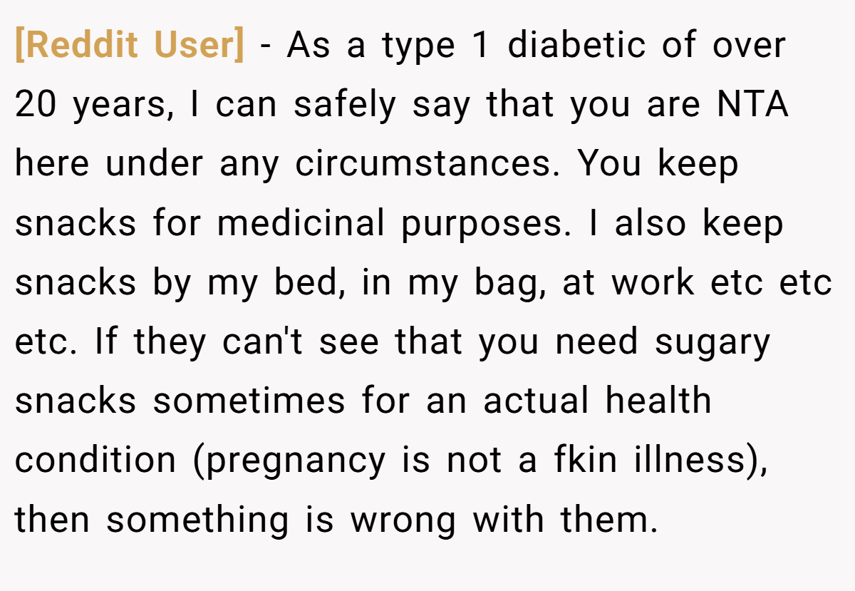 [Reddit User] − As a type 1 diabetic of over 20 years, I can safely say that you are NTA here under any circumstances. You keep snacks for medicinal purposes. I also keep snacks by my bed, in my bag, at work etc etc etc. If they can't see that you need sugary snacks sometimes for an actual health condition (pregnancy is not a fkin illness), then something is wrong with them.