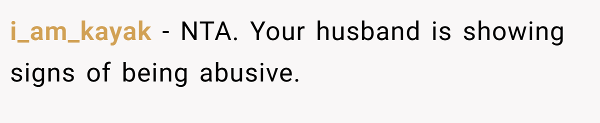 i_am_kayak − NTA. Your husband is showing signs of being abusive.