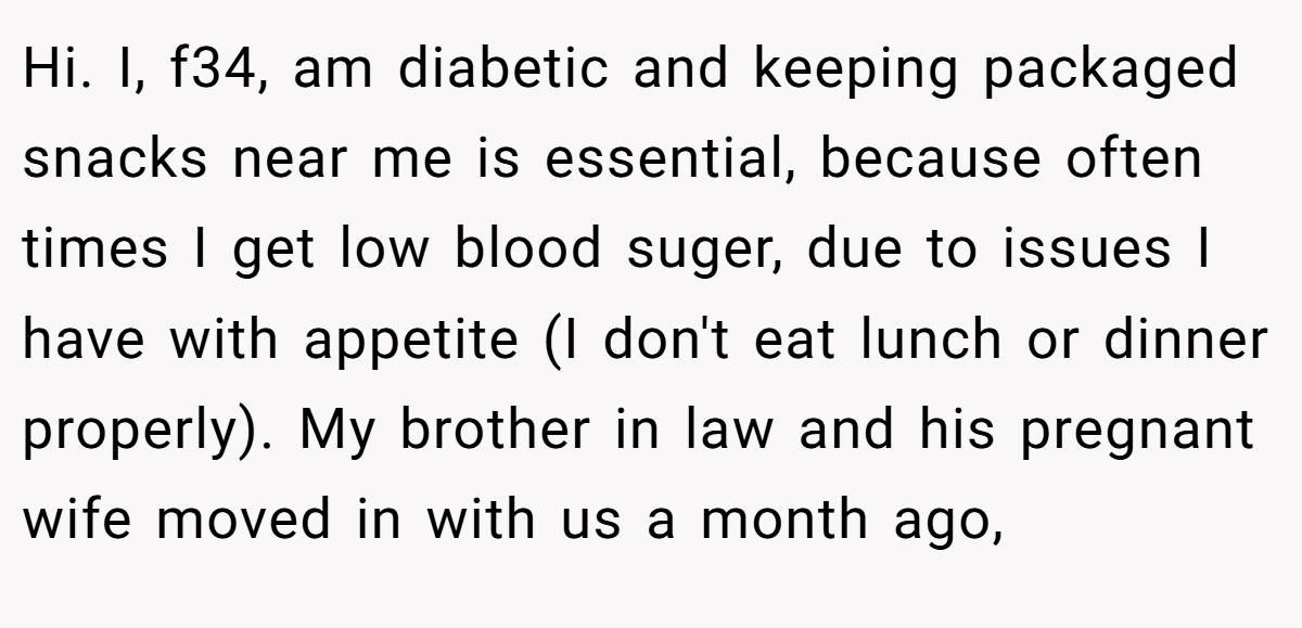 Hi. I, f34, am diabetic and keeping packaged snacks near me is essential, because often times I get low blood suger, due to issues I have with appetite (I don't eat lunch or dinner properly). My brother in law and his pregnant wife moved in with us a month ago,