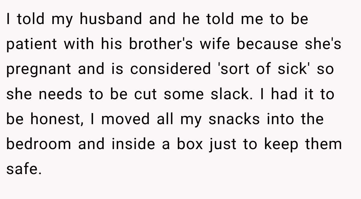 I told my husband and he told me to be patient with his brother's wife because she's pregnant and is considered 'sort of sick' so she needs to be cut some slack. I had it to be honest, I moved all my snacks into the bedroom and inside a box just to keep them safe.