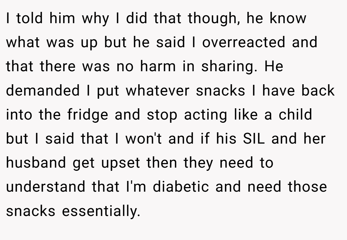 I told him why I did that though, he know what was up but he said I overreacted and that there was no harm in sharing. He demanded I put whatever snacks I have back into the fridge and stop acting like a child but I said that I won't and if his SIL and her husband get upset then they need to understand that I'm diabetic and need those snacks essentially.