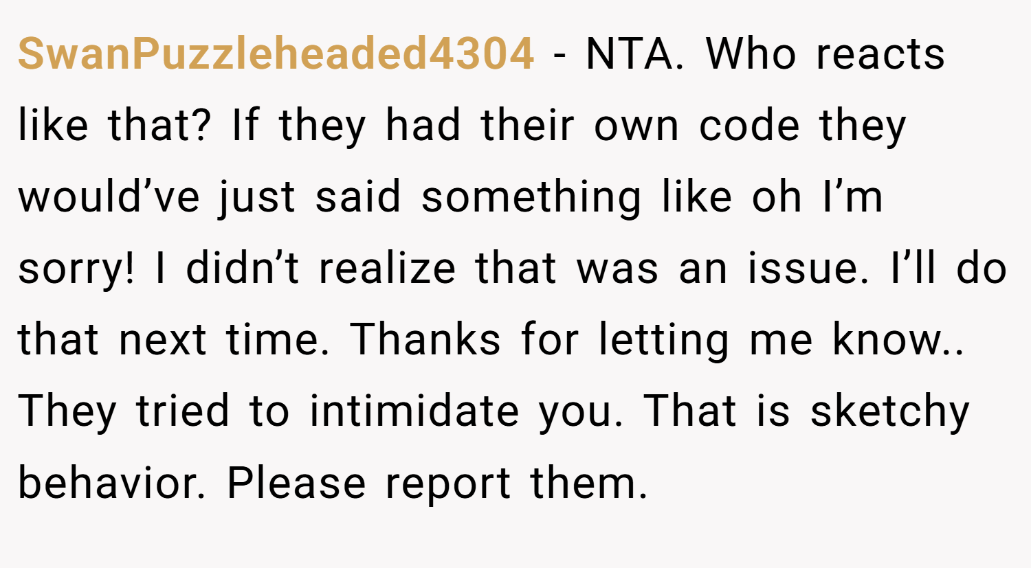 SwanPuzzleheaded4304 − NTA. Who reacts like that? If they had their own code they would’ve just said something like oh I’m sorry! I didn’t realize that was an issue. I’ll do that next time. Thanks for letting me know.. They tried to intimidate you. That is sketchy behavior. Please report them.
