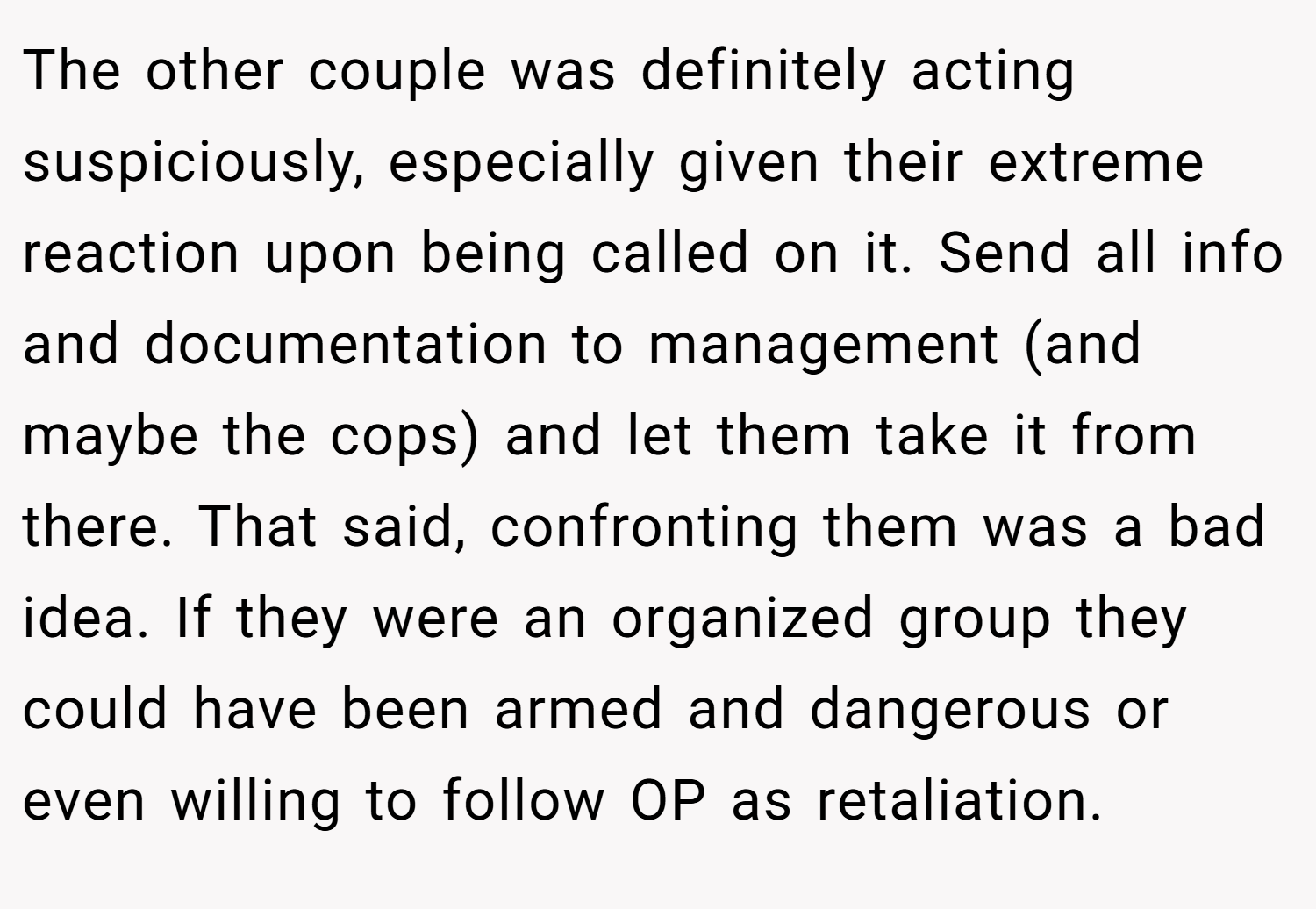 The other couple was definitely acting suspiciously, especially given their extreme reaction upon being called on it. Send all info and documentation to management (and maybe the cops) and let them take it from there. That said, confronting them was a bad idea. If they were an organized group they could have been armed and dangerous or even willing to follow OP as retaliation.