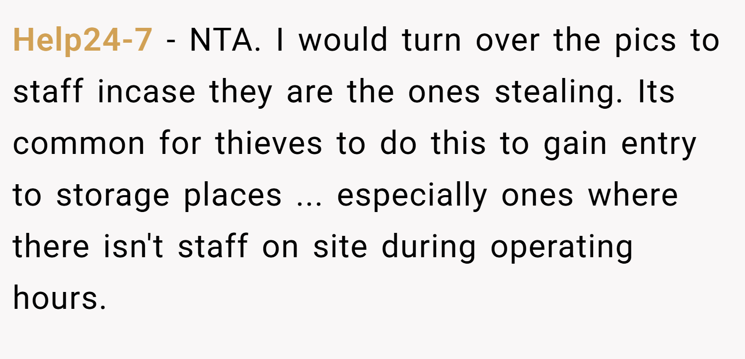 Help24-7 − NTA. I would turn over the pics to staff incase they are the ones stealing. Its common for thieves to do this to gain entry to storage places ... especially ones where there isn't staff on site during operating hours.