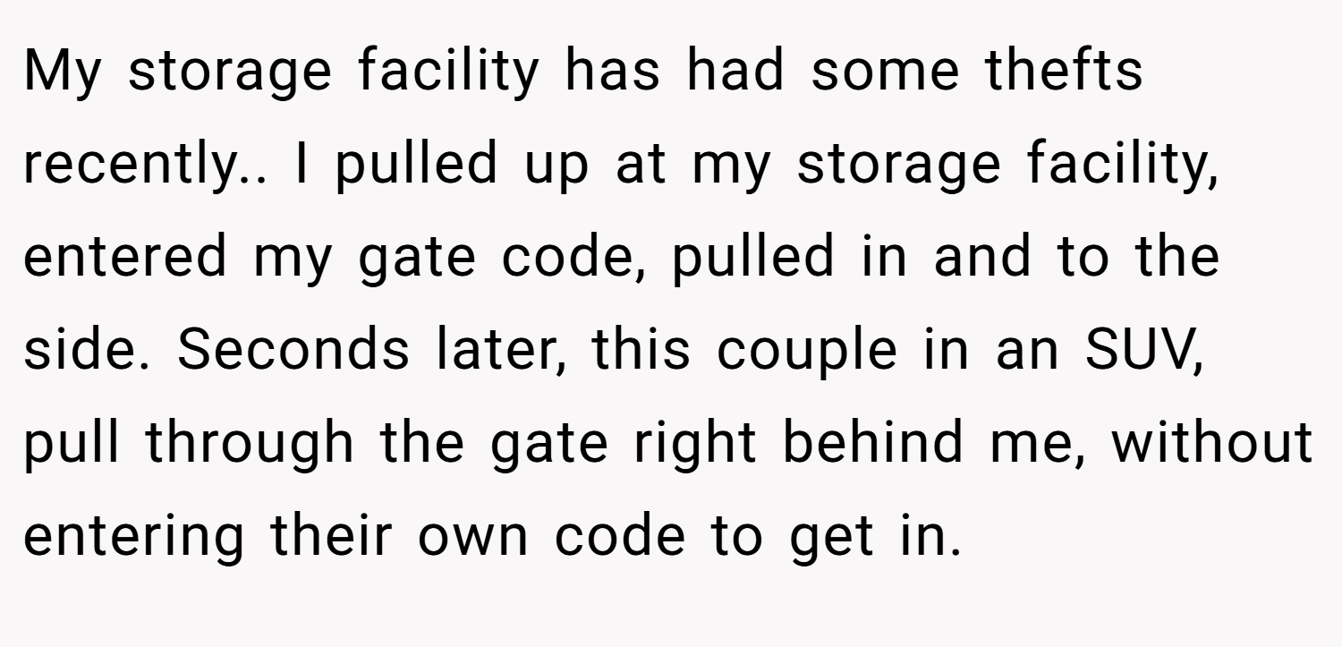 My storage facility has had some thefts recently.. I pulled up at my storage facility, entered my gate code, pulled in and to the side. Seconds later, this couple in an SUV, pull through the gate right behind me, without entering their own code to get in.