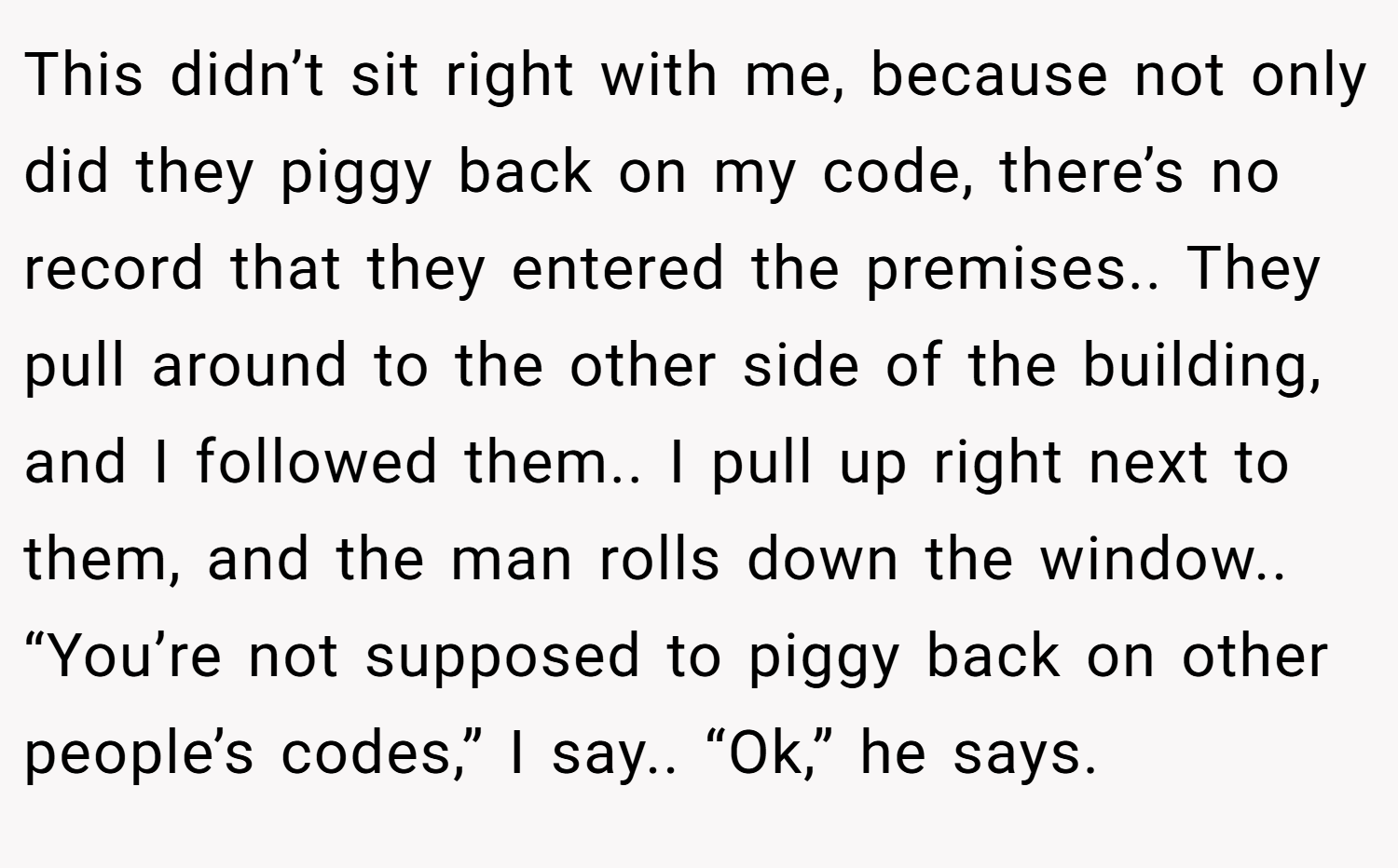 This didn’t sit right with me, because not only did they piggy back on my code, there’s no record that they entered the premises.. They pull around to the other side of the building, and I followed them.. I pull up right next to them, and the man rolls down the window.. “You’re not supposed to piggy back on other people’s codes,” I say.. “Ok,” he says.