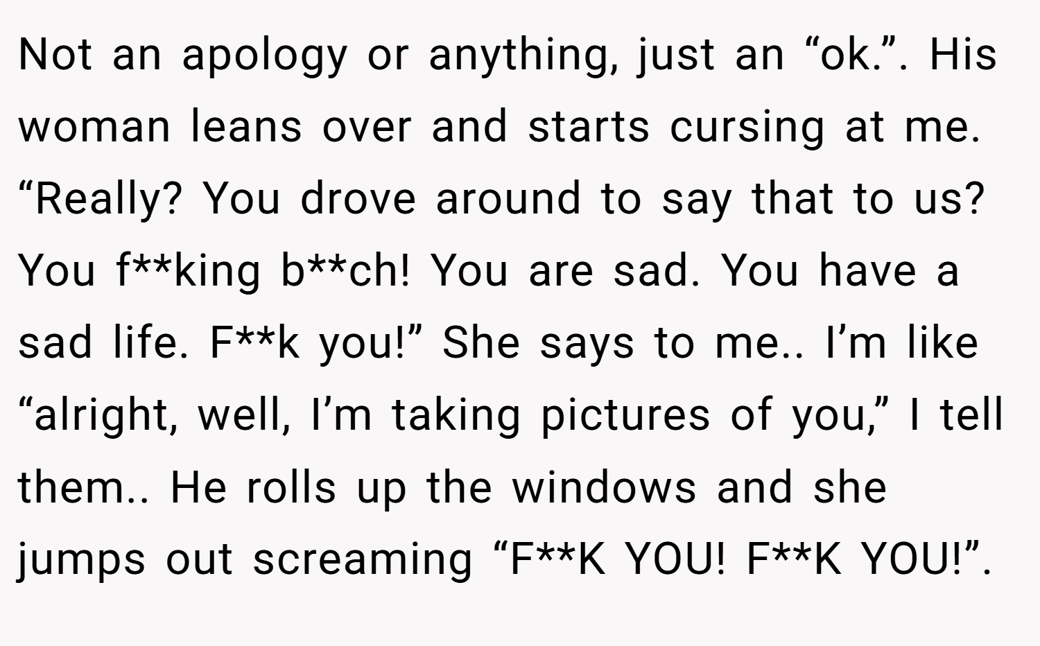 Not an apology or anything, just an “ok.”. His woman leans over and starts cursing at me. “Really? You drove around to say that to us? You f**king b**ch! You are sad. You have a sad life. F**k you!” She says to me.. I’m like “alright, well, I’m taking pictures of you,” I tell them.. He rolls up the windows and she jumps out screaming “F**K YOU! F**K YOU!”.