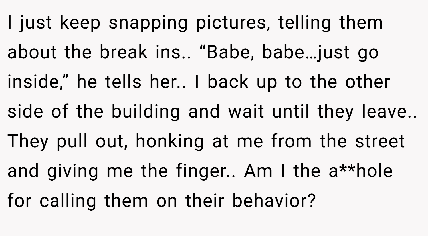 I just keep snapping pictures, telling them about the break ins.. “Babe, babe…just go inside,” he tells her.. I back up to the other side of the building and wait until they leave.. They pull out, honking at me from the street and giving me the finger.. Am I the a**hole for calling them on their behavior?