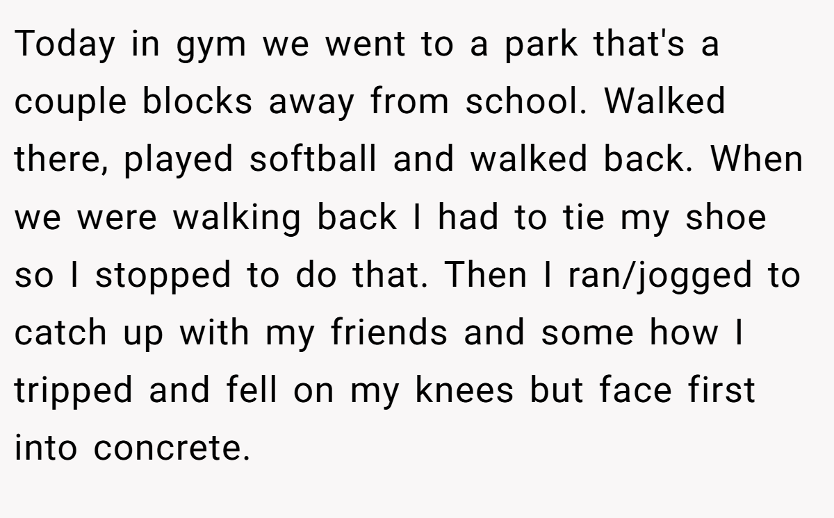 Today in gym we went to a park that's a couple blocks away from school. Walked there, played softball and walked back. When we were walking back I had to tie my shoe so I stopped to do that. Then I ran/jogged to catch up with my friends and some how I tripped and fell on my knees but face first into concrete.
