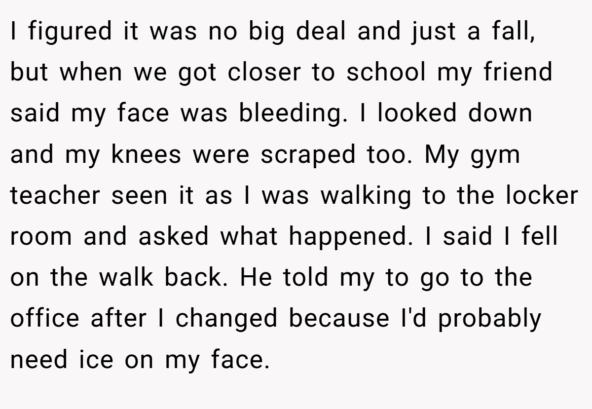 I figured it was no big deal and just a fall, but when we got closer to school my friend said my face was bleeding. I looked down and my knees were scraped too. My gym teacher seen it as I was walking to the locker room and asked what happened. I said I fell on the walk back. He told my to go to the office after I changed because I'd probably need ice on my face.
