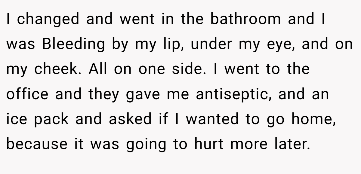 I changed and went in the bathroom and I was Bleeding by my lip, under my eye, and on my cheek. All on one side. I went to the office and they gave me antiseptic, and an ice pack and asked if I wanted to go home, because it was going to hurt more later.