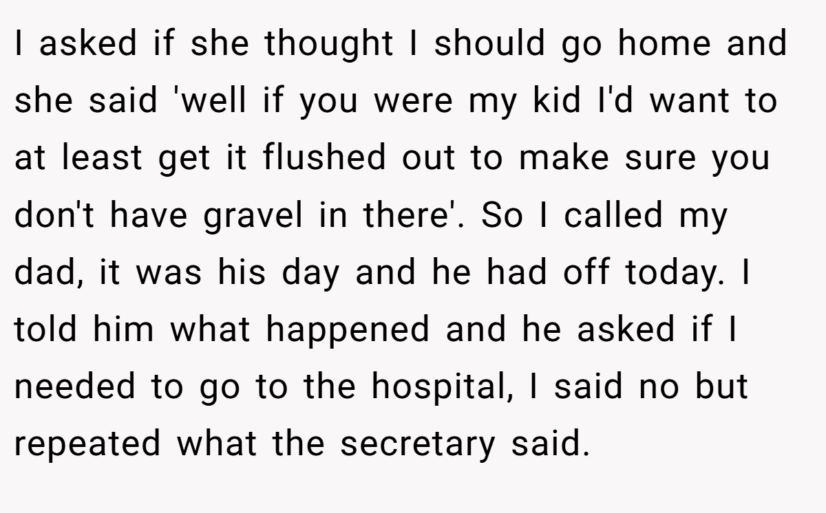 I asked if she thought I should go home and she said 'well if you were my kid I'd want to at least get it flushed out to make sure you don't have gravel in there'. So I called my dad, it was his day and he had off today. I told him what happened and he asked if I needed to go to the hospital, I said no but repeated what the secretary said.