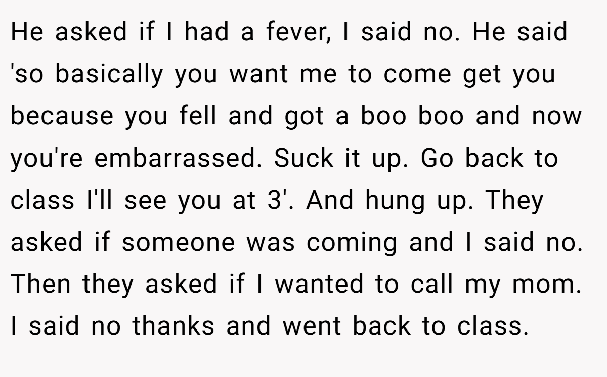 He asked if I had a fever, I said no. He said 'so basically you want me to come get you because you fell and got a boo boo and now you're embarrassed. Suck it up. Go back to class I'll see you at 3'. And hung up. They asked if someone was coming and I said no. Then they asked if I wanted to call my mom. I said no thanks and went back to class.