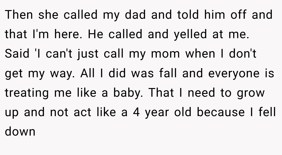 Then she called my dad and told him off and that I'm here. He called and yelled at me. Said 'I can't just call my mom when I don't get my way. All I did was fall and everyone is treating me like a baby. That I need to grow up and not act like a 4 year old because I fell down