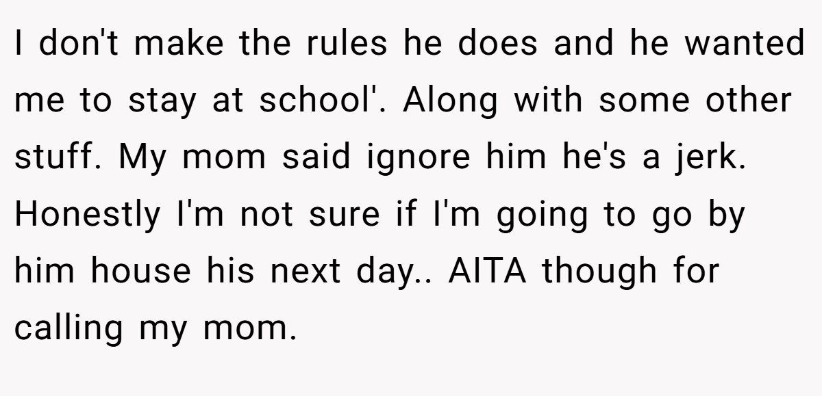 I don't make the rules he does and he wanted me to stay at school'. Along with some other stuff. My mom said ignore him he's a jerk. Honestly I'm not sure if I'm going to go by him house his next day.. AITA though for calling my mom.